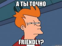 А ты точно friendly?