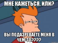 МНЕ КАЖЕТЬСЯ, ИЛИ? ВЫ ПОДАЗРЕВАЕТЕ МЕНЯ В ЧЕМ-ТО????