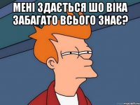 Мені здається шо віка забагато всього знає? 