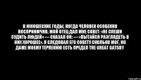 В юношеские годы, когда человек особенно восприимчив, мой отец дал мне совет: «Не спеши судить людей» — сказал он: — «пытайся разглядеть в них хорошее». Я следовал его совету сколько мог, но даже моему терпению есть предел The Great Gatsby