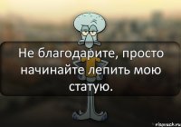 Не благодарите, просто начинайте лепить мою статую.