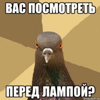 вас посмотреть перед лампой?