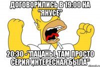 договорились в 19:00 на "Янусе" 20:30 -"Пацаны, там просто серия интересная была"