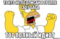 те кто не подписан в группе Lady GaGa тот полный идиот