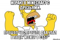 Играю в minecraft с друзьями. Прошол час,прошло два.Упал в лаву."Может в css?"