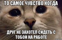 то самое чувство когда друг не захотел сидеть с тобой на работе