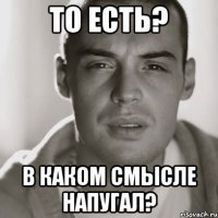 ТО ЕСТЬ? В КАКОМ СМЫСЛЕ НАПУГАЛ?