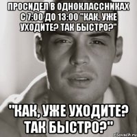 Просидел в Одноклассниках с 7:00 до 13:00 "Как, уже уходите? Так быстро?" "Как, уже уходите? Так быстро?"