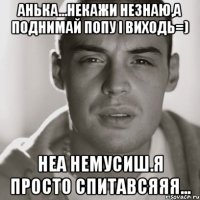 АньКа...некажи незнаю,а поднимай попу і виходь=) Неа немусиш.я просто спитавсяяя...