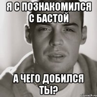 Я с познакомился с Бастой а чего добился ты?