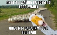 Либо ты даёшь на всем по 1.000 рублей Либо мы завалим тебя. Выберай