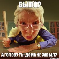 А голову ты дома не забыл? Было?