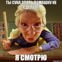 я смотрю ТЫ СУКА ОПЯТЬ ДОМАШКУ НЕ СДЕЛАЛ!!