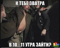 К тебе зватра в 10 - 11 утра зайти?