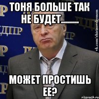 тоня больше так не будет......... может простишь ее?