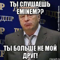 ты слушаешь Eminem?? ты больше не мой друг!