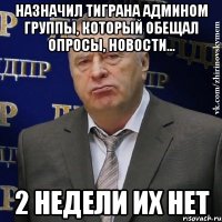 Назначил Тиграна админом группы, который обещал опросы, новости... 2 недели их нет