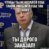 ЧТОБЫ ТЫ НЕ КАЗАЛСЯ СЕБЕ ТАКИМ УМНЫМ, Я ТЕБЕ ТАК СКАЖУ: ТЫ ДОРОГО ЗАКАЗАЛ!