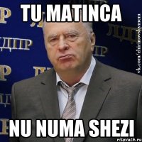 tu matinca nu numa shezi