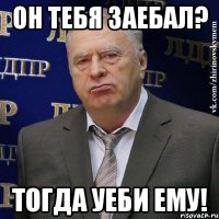 он тебя заебал? тогда уеби ему!