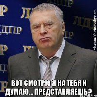  Bот смотрю я на тебя и думаю... Представляешь?