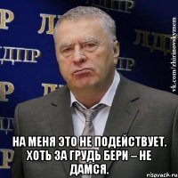  На меня это не подействует. Хоть за грудь бери – не дамся.