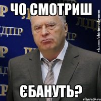 чо смотриш Єбануть?