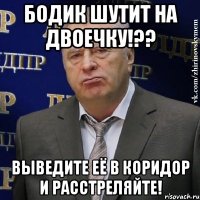 Бодик шутит на двоечку!?? Выведите её в коридор и расстреляйте!