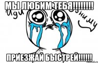 Мы любим тебя!!!!!!!! Приезжай быстрей!!!!!!