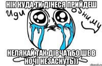 Нік куда ти дінеся прийдеш нелякай так дівчат бо ше в ночі незаснуть))