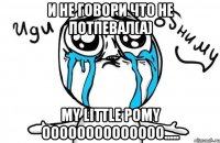 и не говори что не потпевал(а) My Little Pomy oooooooooooooo.....