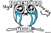 ТЫ ЖЕ МОЙ БРО МАША :**