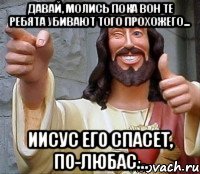 Давай, молись пока вон те ребята убивают того прохожего... Иисус его спасет, по-любас...