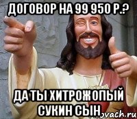 договор на 99 950 р.? да ты хитрожопый сукин сын