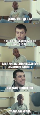 дань, как дела? у меня права на следующей неделе будут бля,а мне еще месяц ходить и экзамены сдавать Ахаха))) животное Уаааааауууааа