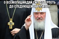 о всемогущий,дай сил дотерпеть до следующей зарплаты! 