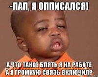 -Пап, я опписался! А что такое блять я на работе а я громкую связь включил?