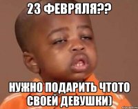 23 фЕВРЯЛЯ?? нужно подарить чтото своей девушки)