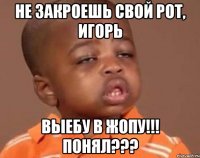 НЕ ЗАКРОЕШЬ СВОЙ РОТ, ИГОРЬ ВЫЕБУ В ЖОПУ!!! Понял???