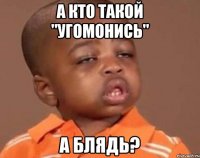 а кто такой "УГОМОНИСЬ" А БЛЯДЬ?