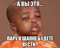 А вы это... Пару в шапке будете вести?