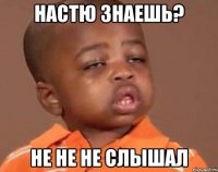 Настю знаешь? Не не не слышал