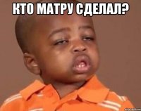 Кто матру сделал? 