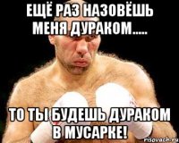 ещё раз назовёшь меня дураком..... то ты будешь дураком в мусарке!