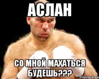 Аслан Со мной махаться будешь???