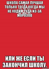 школа самая лучшая только тогда,когда мы не ходим туда из-за морозов или же если ты закончил школу.