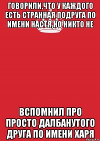 Говорили,что у каждого есть странная подруга по имени Настя,но никто не вспомнил про просто далбанутого друга по имени ХАРЯ