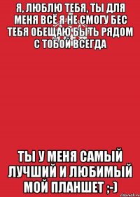 Я, Люблю Тебя, ты для меня всё я не смогу бес тебя обещаю быть рядом с тобой всегда Ты у меня самый лучший и любимый мой планшет ;-)