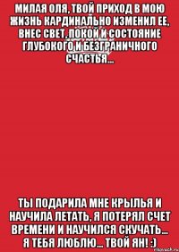 Милая Оля, твой приход в мою жизнь кардинально изменил ее, внес свет, покой и состояние глубокого и безграничного счастья... Ты подарила мне крылья и научила летать, я потерял счет времени и научился скучать... Я тебя люблю... Твой Ян! :)