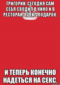 Григорий, сегодня сам себя сводил в кино и в ресторан, купил подарок. И теперь конечно надеться на секс.